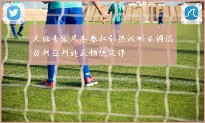 文班夸张风车暴扣引热议耐克调侃裁判应判违反物理定律