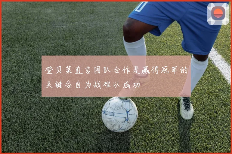 登贝莱直言团队合作是赢得冠军的关键各自为战难以成功