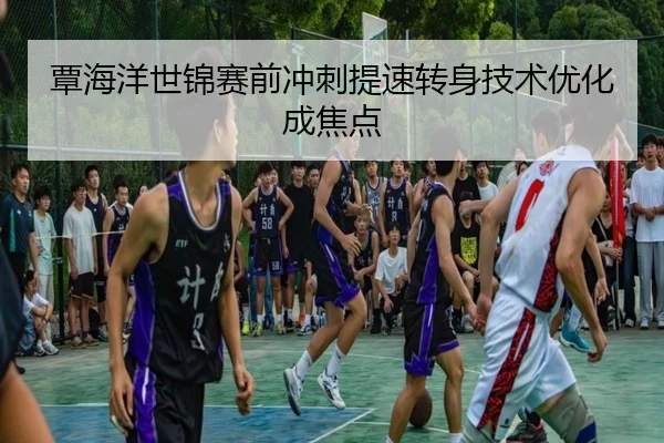 覃海洋世锦赛前冲刺提速转身技术优化成焦点