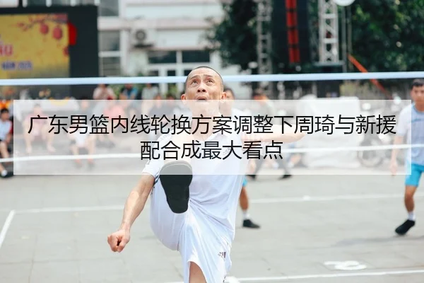 广东男篮内线轮换方案调整下周琦与新援配合成最大看点